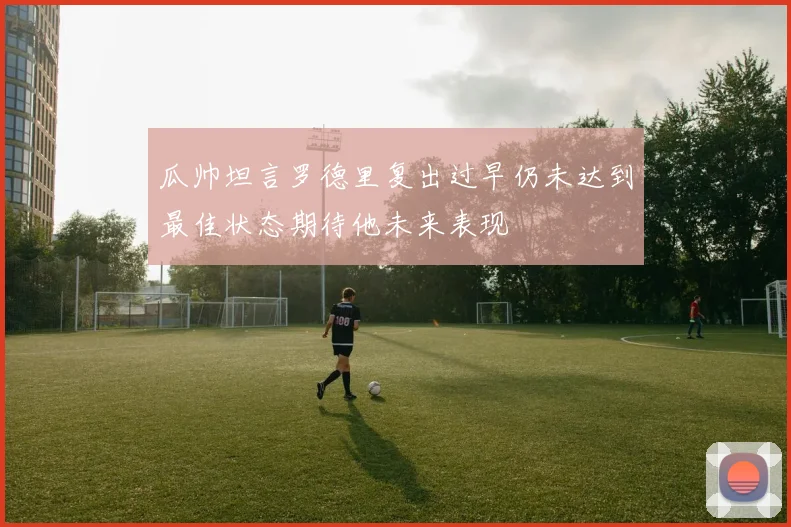 瓜帅坦言罗德里复出过早仍未达到最佳状态期待他未来表现