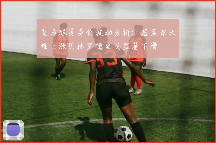皇马球员身价波动分析：居莱尔大幅上涨贝林罗德里戈显著下滑
