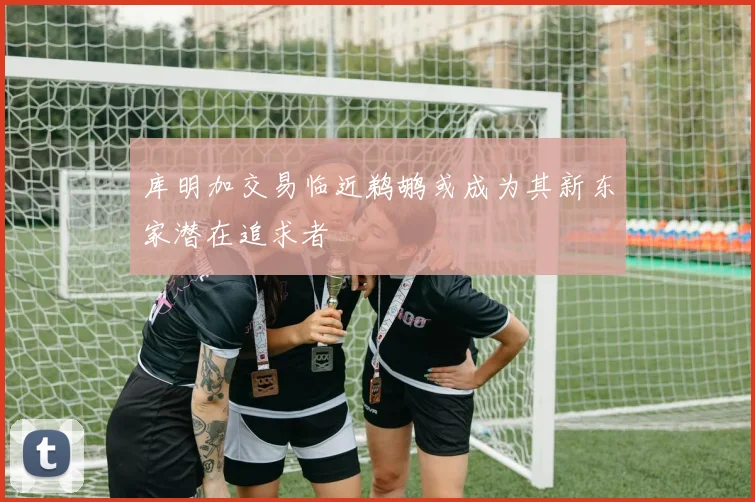 库明加交易临近鹈鹕或成为其新东家潜在追求者
