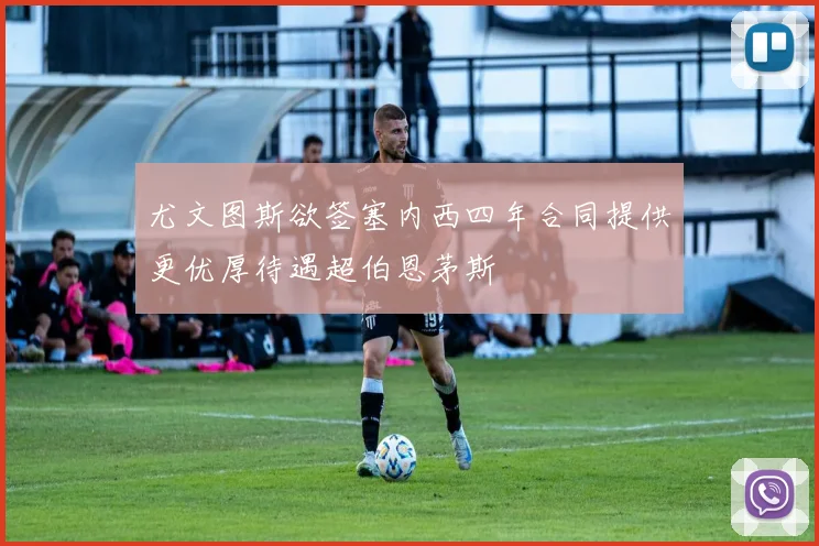 尤文图斯欲签塞内西四年合同提供更优厚待遇超伯恩茅斯