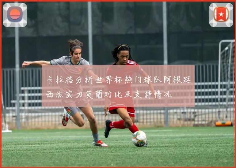 卡拉格分析世界杯热门球队阿根廷西法实力英葡对比及支持情况
