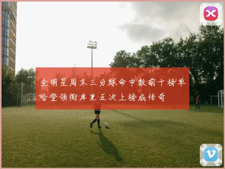 全明星周末三分球命中数前十榜单哈登领衔库里五次上榜成传奇