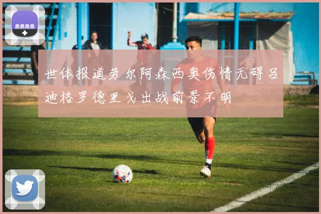 世体报道劳尔阿森西奥伤情无碍吕迪格罗德里戈出战前景不明