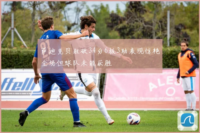 萨迪克贝狂砍34分6板3助表现惊艳全场但球队未能获胜