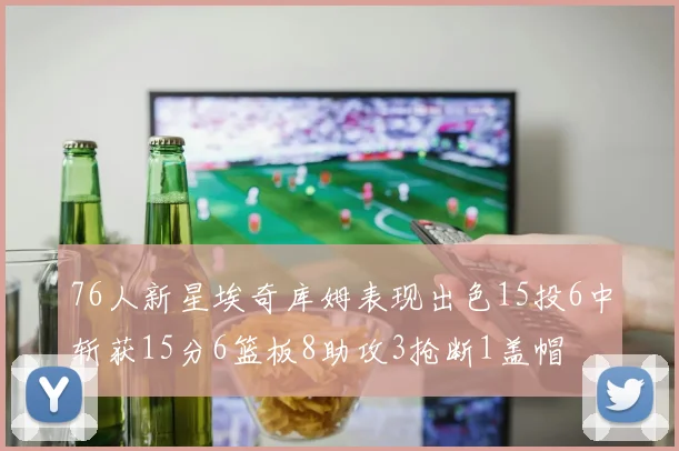 76人新星埃奇库姆表现出色15投6中斩获15分6篮板8助攻3抢断1盖帽