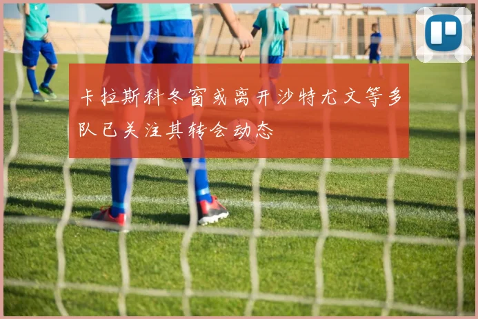 卡拉斯科冬窗或离开沙特尤文等多队已关注其转会动态