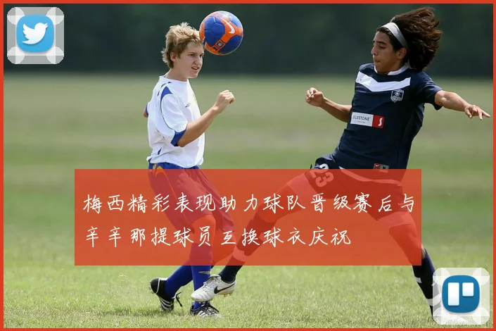 梅西精彩表现助力球队晋级赛后与辛辛那提球员互换球衣庆祝