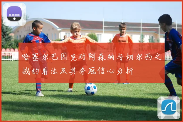 哈塞尔巴因克对阿森纳与切尔西之战的看法及其夺冠信心分析