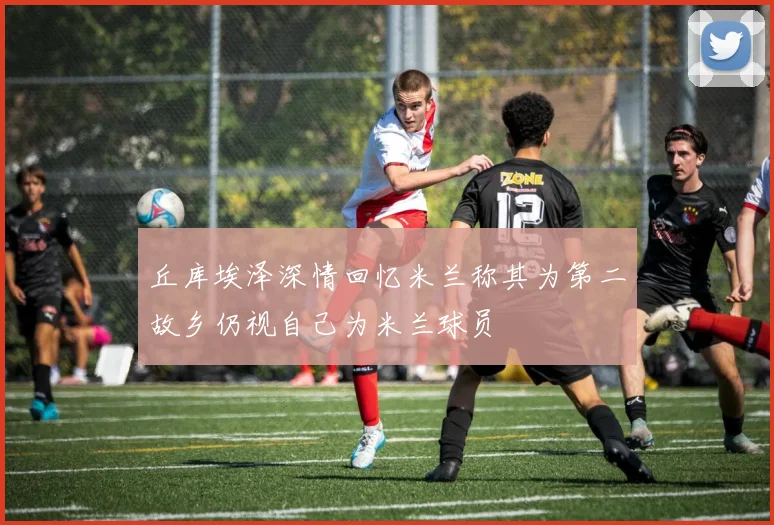 丘库埃泽深情回忆米兰称其为第二故乡仍视自己为米兰球员