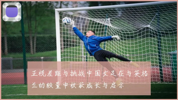 正视差距与挑战中国女足在与英格兰的较量中收获成长与启示