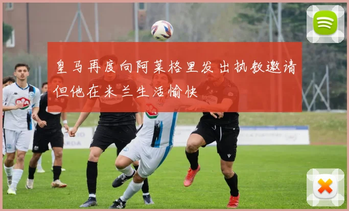 皇马再度向阿莱格里发出执教邀请但他在米兰生活愉快