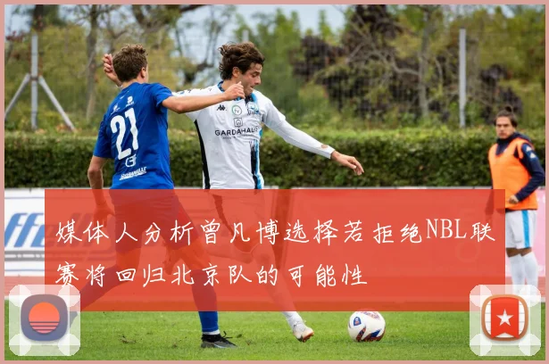 媒体人分析曾凡博选择若拒绝NBL联赛将回归北京队的可能性