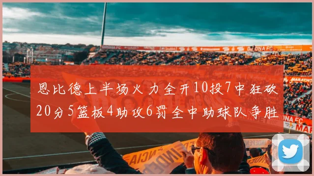 恩比德上半场火力全开10投7中狂砍20分5篮板4助攻6罚全中助球队争胜