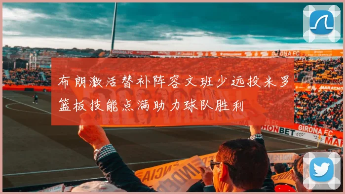 布朗激活替补阵容文班少远投米罗篮板技能点满助力球队胜利