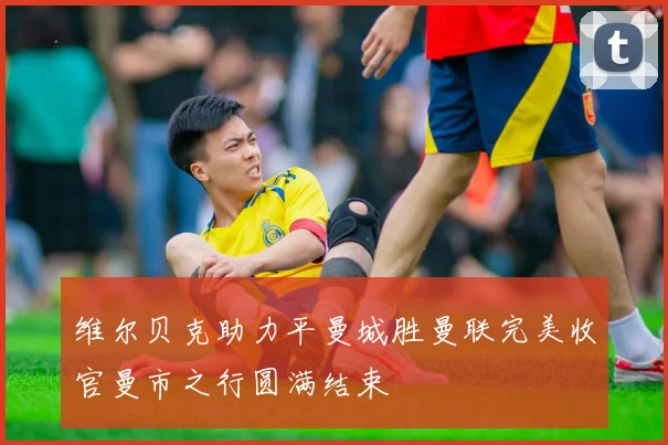 维尔贝克助力平曼城胜曼联完美收官曼市之行圆满结束