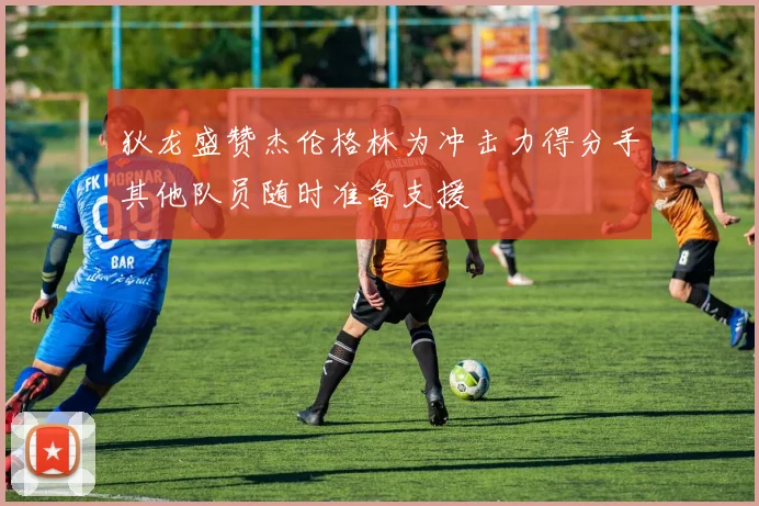 狄龙盛赞杰伦格林为冲击力得分手其他队员随时准备支援