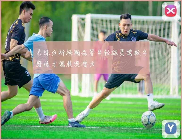 美媒分析杨瀚森等年轻球员需数年磨练才能展现潜力