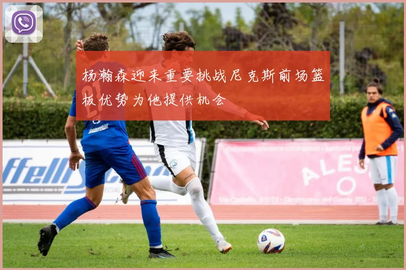 杨瀚森迎来重要挑战尼克斯前场篮板优势为他提供机会