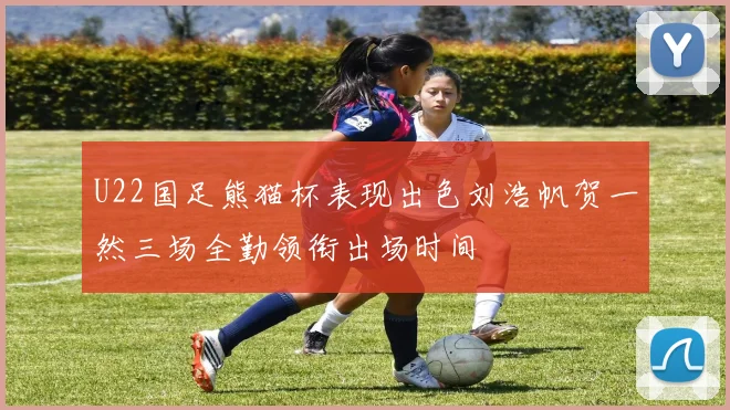U22国足熊猫杯表现出色刘浩帆贺一然三场全勤领衔出场时间