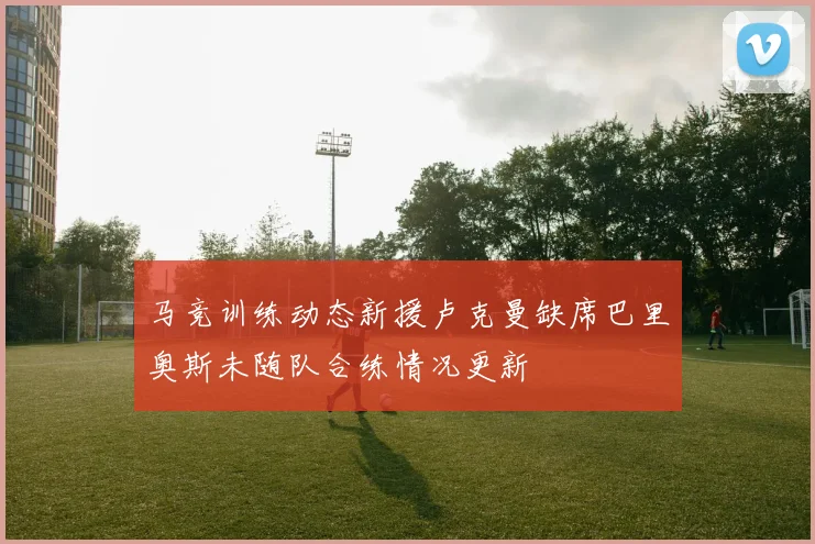 马竞训练动态新援卢克曼缺席巴里奥斯未随队合练情况更新