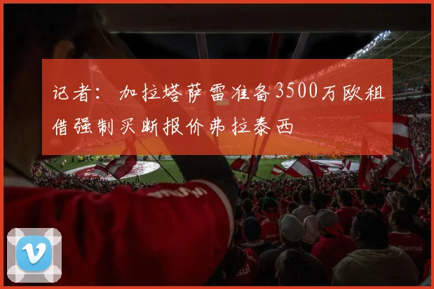 记者：加拉塔萨雷准备3500万欧租借强制买断报价弗拉泰西