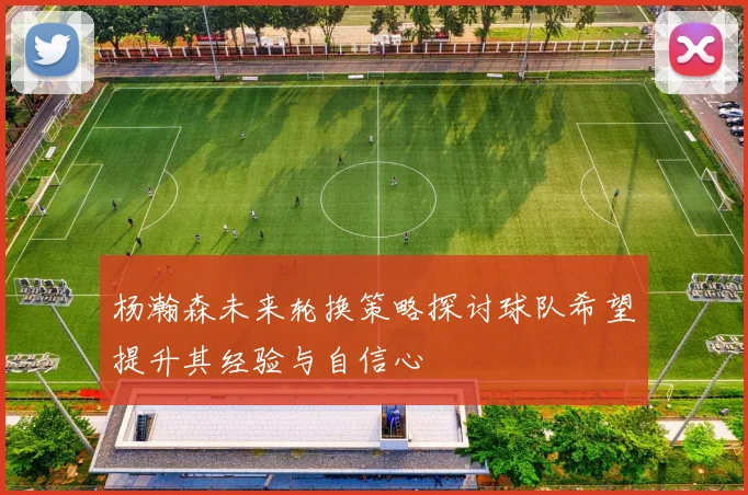 杨瀚森未来轮换策略探讨球队希望提升其经验与自信心