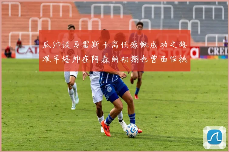 瓜帅谈马雷斯卡离任感慨成功之路艰辛塔帅在阿森纳初期也曾面临挑战