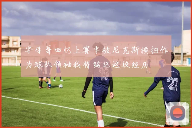 字母哥回忆上赛季被尼克斯横扫作为球队领袖我将铭记这段经历