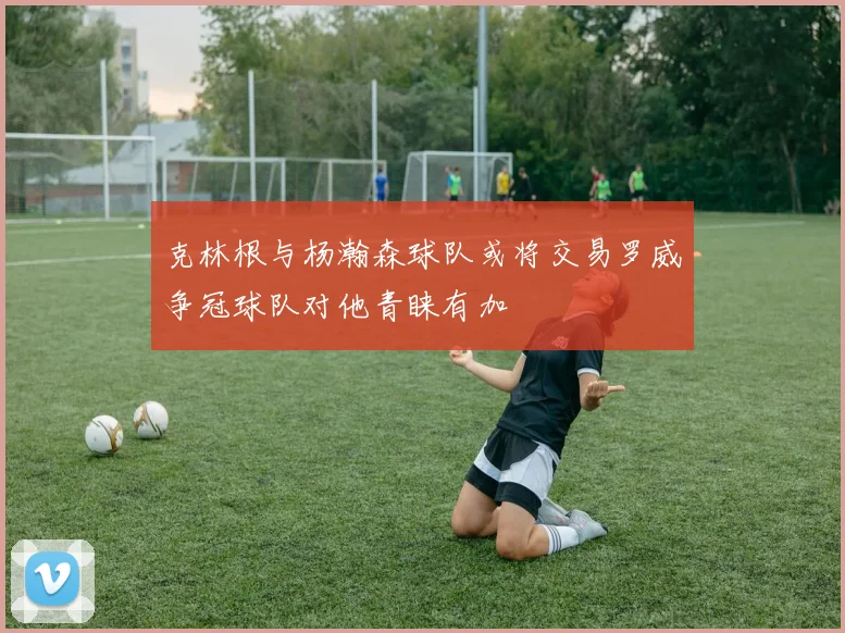 克林根与杨瀚森球队或将交易罗威争冠球队对他青睐有加