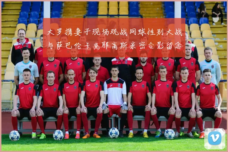 大罗携妻子现场观战网球性别大战与萨巴伦卡克耶高斯亲密合影留念