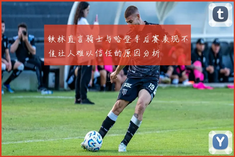 铁林直言骑士与哈登季后赛表现不佳让人难以信任的原因分析