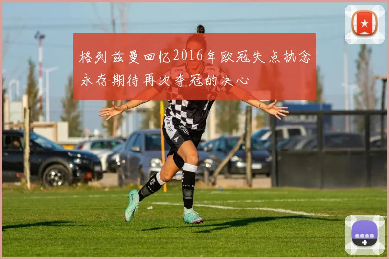 格列兹曼回忆2016年欧冠失点执念永存期待再次夺冠的决心