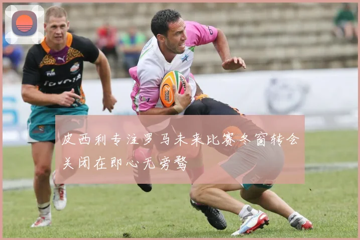 皮西利专注罗马未来比赛冬窗转会关闭在即心无旁骛